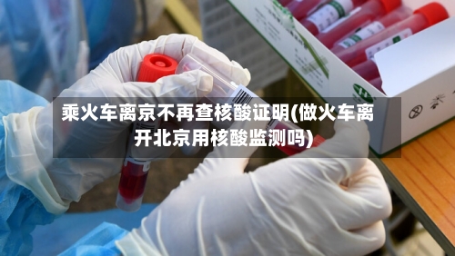 乘火车离京不再查核酸证明(做火车离开北京用核酸监测吗)