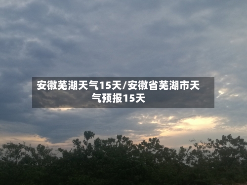 安徽芜湖天气15天/安徽省芜湖市天气预报15天