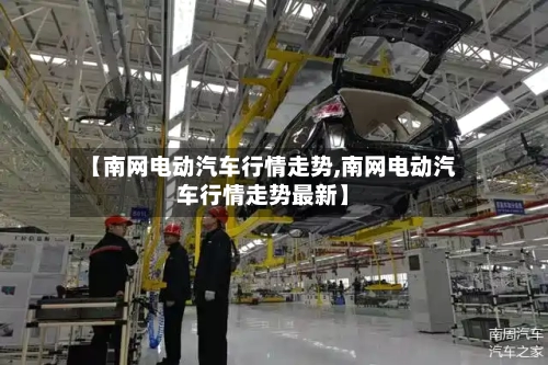 【南网电动汽车行情走势,南网电动汽车行情走势最新】