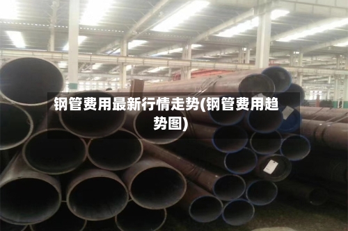 钢管费用最新行情走势(钢管费用趋势图)