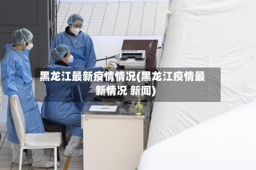 黑龙江最新疫情情况(黑龙江疫情最新情况 新闻)