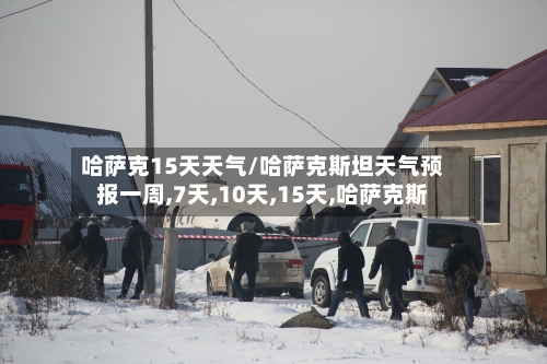 哈萨克15天天气/哈萨克斯坦天气预报一周,7天,10天,15天,哈萨克斯