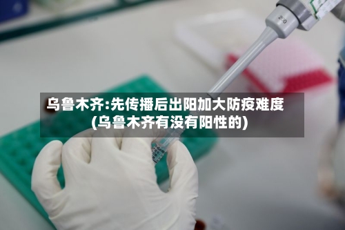 乌鲁木齐:先传播后出阳加大防疫难度(乌鲁木齐有没有阳性的)