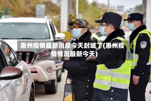 惠州疫情最新消息今天封城了(惠州疫情情况最新今天)