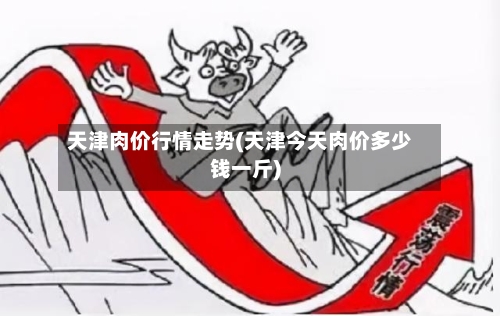 天津肉价行情走势(天津今天肉价多少钱一斤)