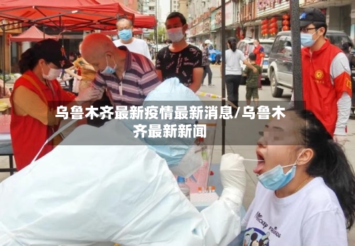 乌鲁木齐最新疫情最新消息/乌鲁木齐最新新闻
