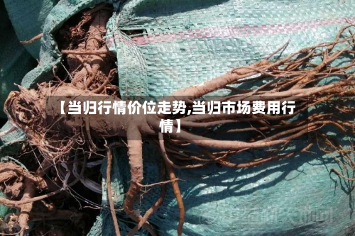 【当归行情价位走势,当归市场费用行情】