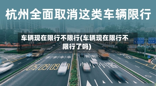 车辆现在限行不限行(车辆现在限行不限行了吗)