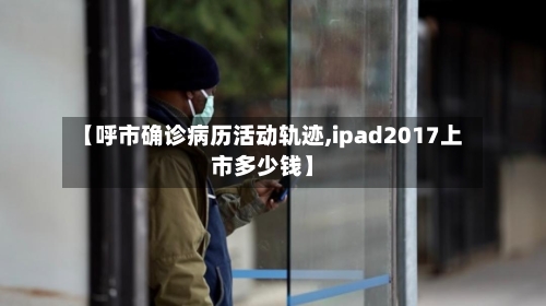 【呼市确诊病历活动轨迹,ipad2017上市多少钱】