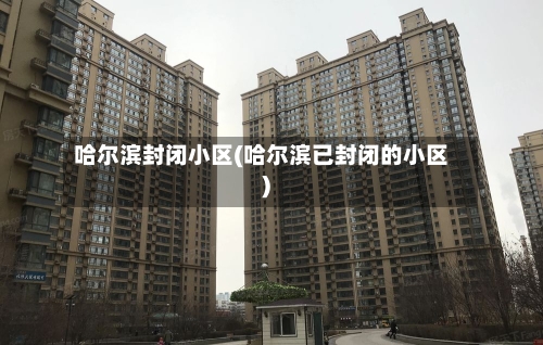 哈尔滨封闭小区(哈尔滨已封闭的小区)