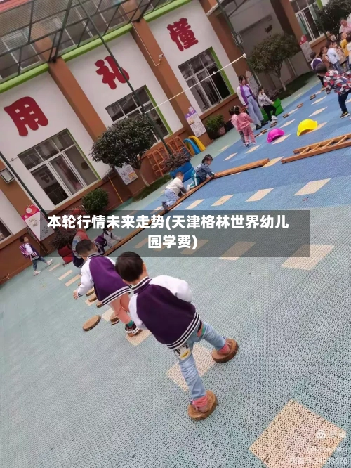 本轮行情未来走势(天津格林世界幼儿园学费)