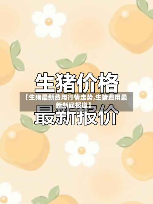 【生猪最新费用行情走势,生猪费用最新新闻报道】
