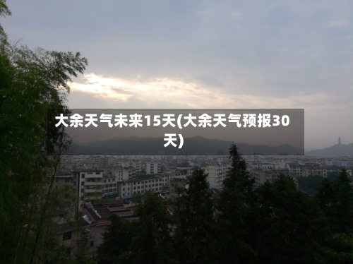 大余天气未来15天(大余天气预报30天)