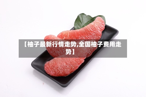 【柚子最新行情走势,全国柚子费用走势】