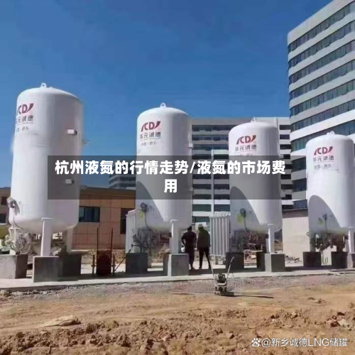 杭州液氮的行情走势/液氮的市场费用