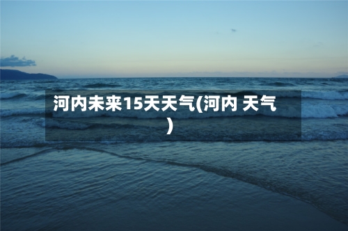 河内未来15天天气(河内 天气)