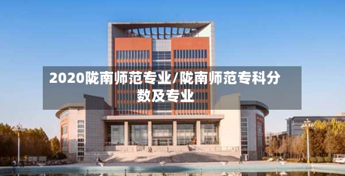 2020陇南师范专业/陇南师范专科分数及专业