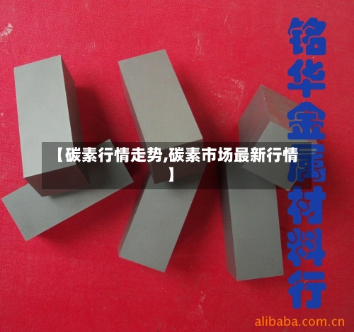 【碳素行情走势,碳素市场最新行情】