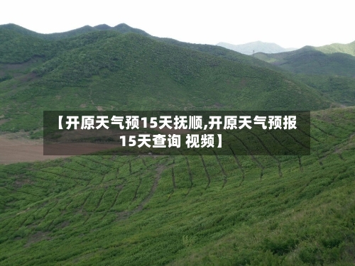 【开原天气预15天抚顺,开原天气预报15天查询 视频】