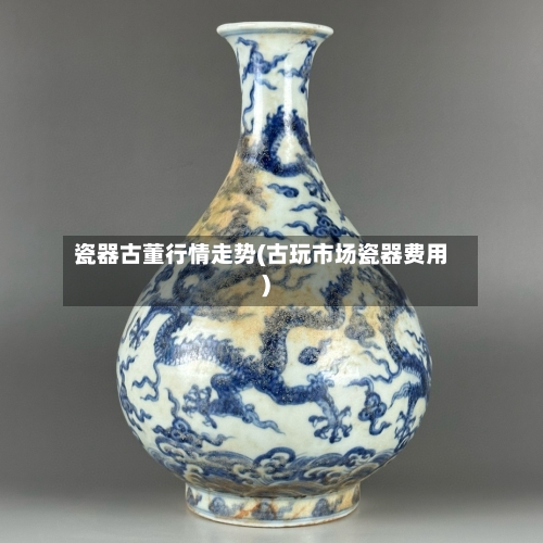 瓷器古董行情走势(古玩市场瓷器费用)