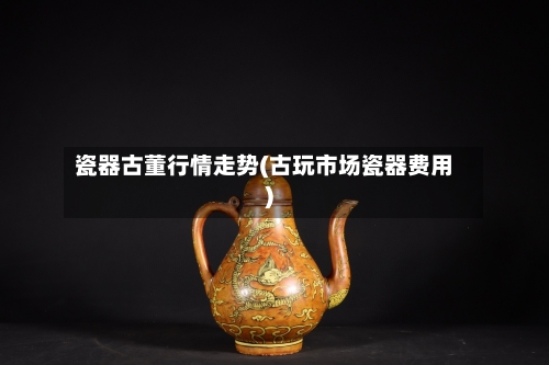 瓷器古董行情走势(古玩市场瓷器费用)