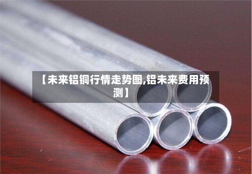 【未来铝铜行情走势图,铝未来费用预测】