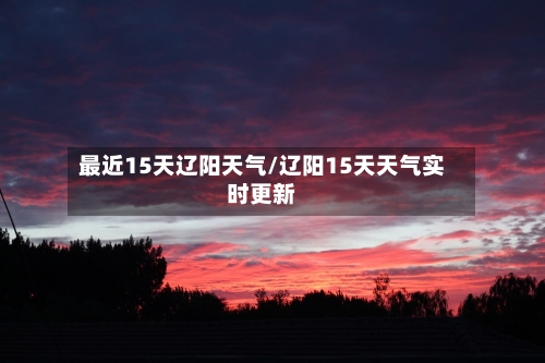 最近15天辽阳天气/辽阳15天天气实时更新