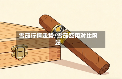 雪茄行情走势/雪茄费用对比网站