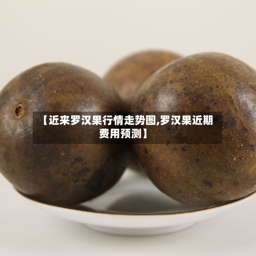 【近来罗汉果行情走势图,罗汉果近期费用预测】