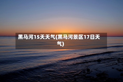 黑马河15天天气(黑马河景区17日天气)