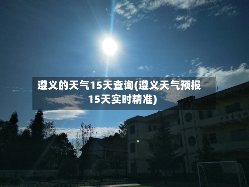 遵义的天气15天查询(遵义天气预报15天实时精准)