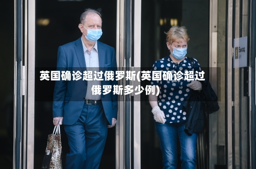英国确诊超过俄罗斯(英国确诊超过俄罗斯多少例)