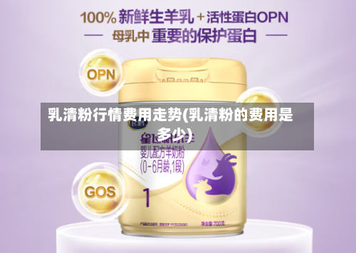 乳清粉行情费用走势(乳清粉的费用是多少)