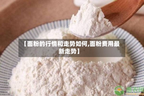 【面粉的行情和走势如何,面粉费用最新走势】