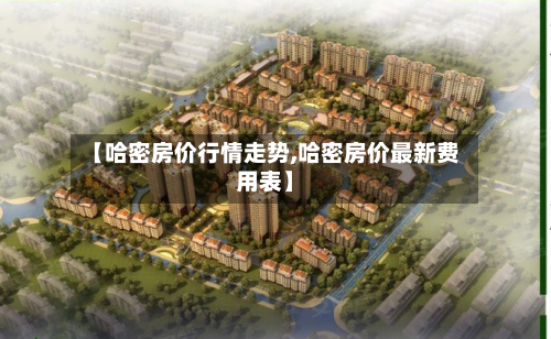 【哈密房价行情走势,哈密房价最新费用表】